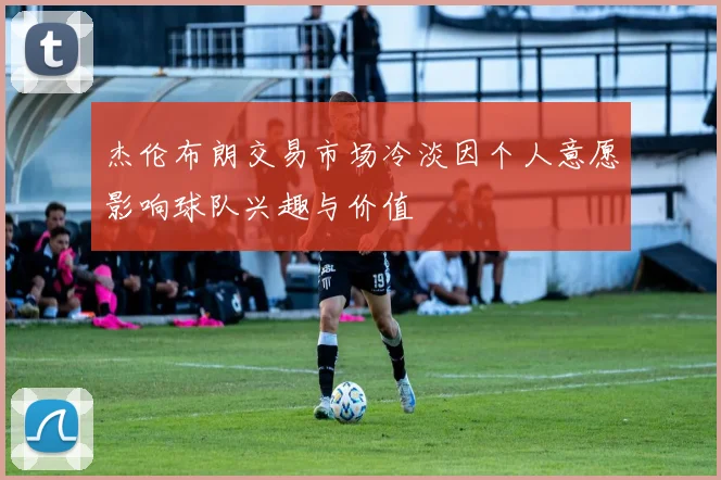 杰伦布朗交易市场冷淡因个人意愿影响球队兴趣与价值