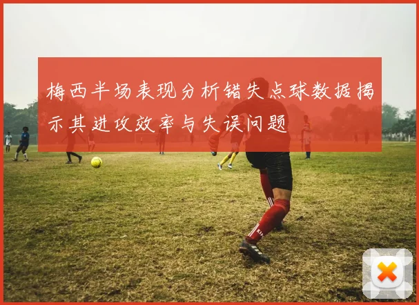 梅西半场表现分析错失点球数据揭示其进攻效率与失误问题