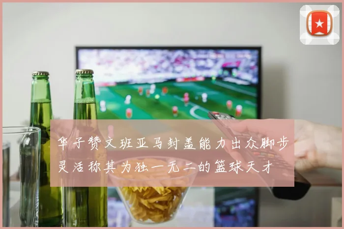华子赞文班亚马封盖能力出众脚步灵活称其为独一无二的篮球天才