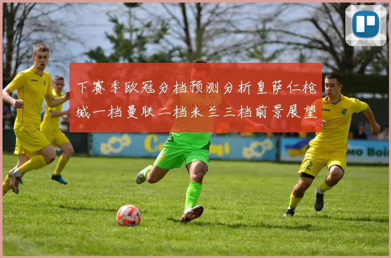 下赛季欧冠分档预测分析皇萨仁枪城一档曼联二档米兰三档前景展望