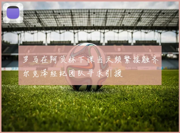 罗马在阿莫林下课当天频繁接触齐尔克泽经纪团队寻求引援
