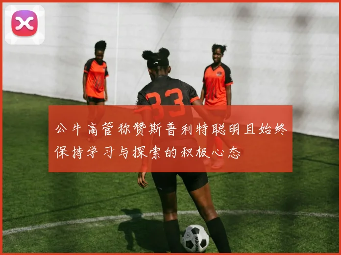 公牛高管称赞斯普利特聪明且始终保持学习与探索的积极心态