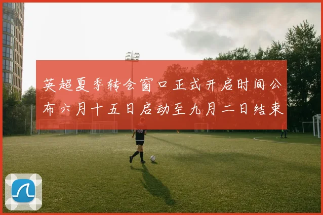 英超夏季转会窗口正式开启时间公布六月十五日启动至九月二日结束