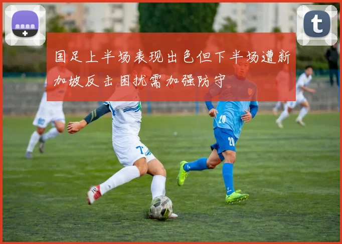 国足上半场表现出色但下半场遭新加坡反击困扰需加强防守