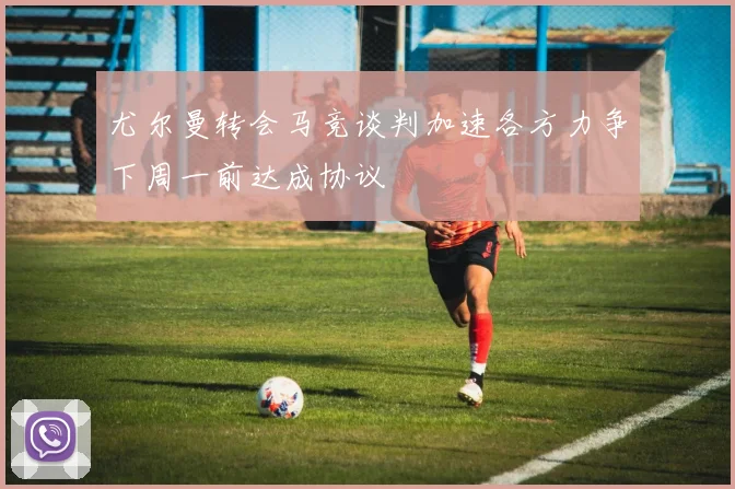 尤尔曼转会马竞谈判加速各方力争下周一前达成协议