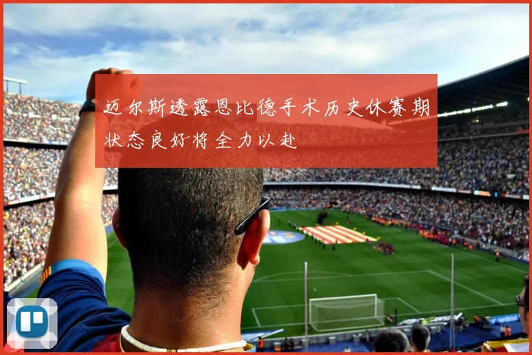 迈尔斯透露恩比德手术历史休赛期状态良好将全力以赴