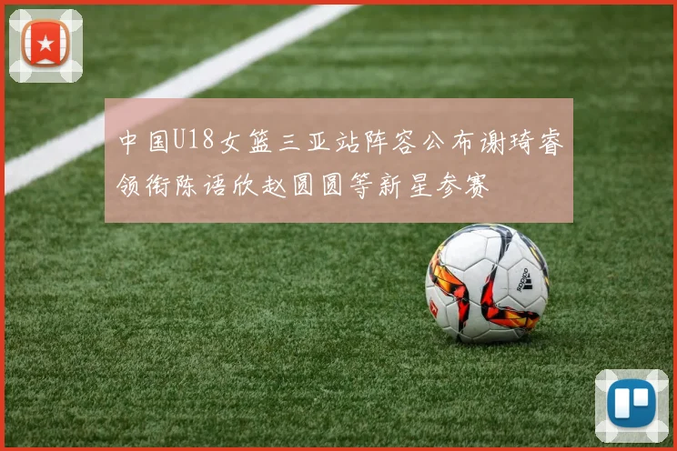 中国U18女篮三亚站阵容公布谢琦睿领衔陈语欣赵圆圆等新星参赛