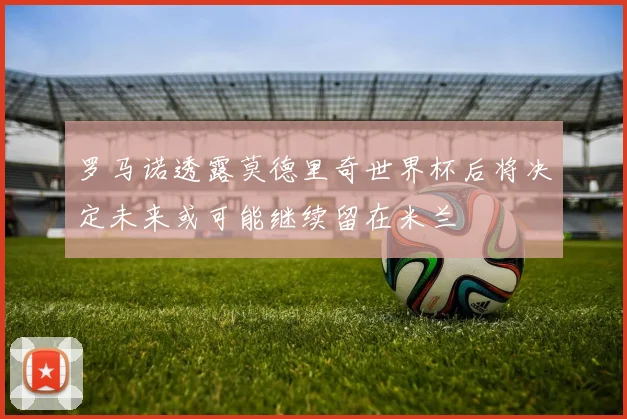 罗马诺透露莫德里奇世界杯后将决定未来或可能继续留在米兰
