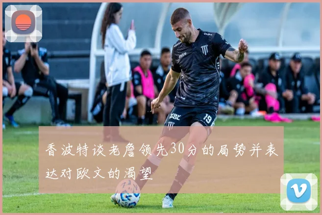 香波特谈老詹领先30分的局势并表达对欧文的渴望