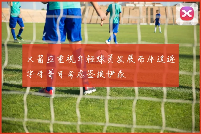火箭应重视年轻球员发展而非追逐字母哥可考虑签换伊森