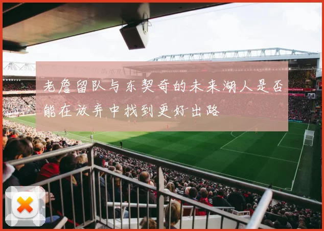老詹留队与东契奇的未来湖人是否能在放弃中找到更好出路