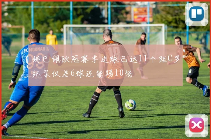 姆巴佩欧冠赛季进球已达11个距C罗纪录仅差6球还能踢10场