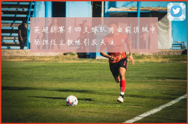 英超新赛季四支球队将由前顶级中场担任主教练引发关注
