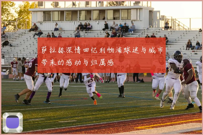 萨拉赫深情回忆利物浦球迷与城市带来的感动与归属感