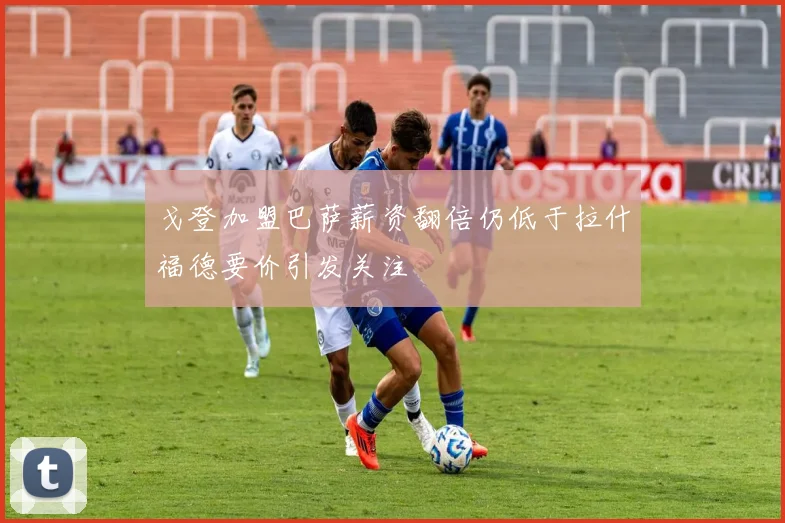 戈登加盟巴萨薪资翻倍仍低于拉什福德要价引发关注