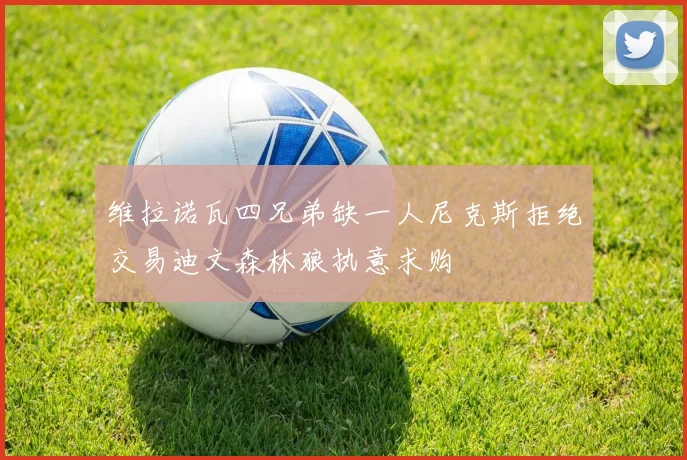 维拉诺瓦四兄弟缺一人尼克斯拒绝交易迪文森林狼执意求购