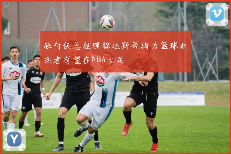 独行侠总经理称达斯蒂梅为篮球狂热者有望在NBA立足