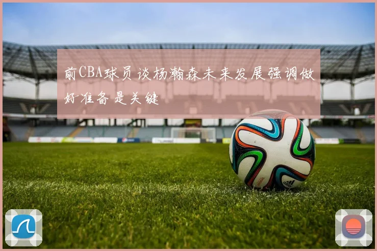 前CBA球员谈杨瀚森未来发展强调做好准备是关键