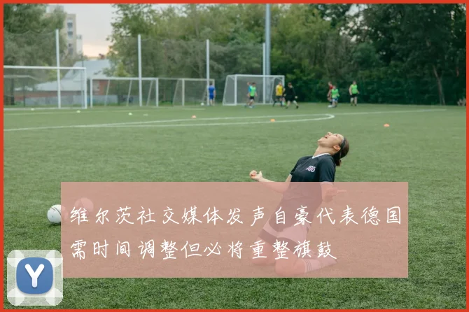 维尔茨社交媒体发声自豪代表德国需时间调整但必将重整旗鼓