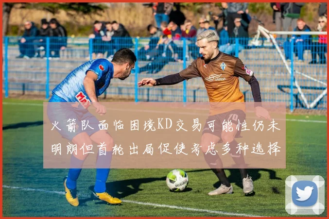 火箭队面临困境KD交易可能性仍未明朗但首轮出局促使考虑多种选择