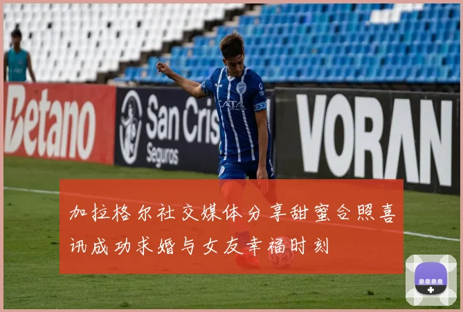 加拉格尔社交媒体分享甜蜜合照喜讯成功求婚与女友幸福时刻