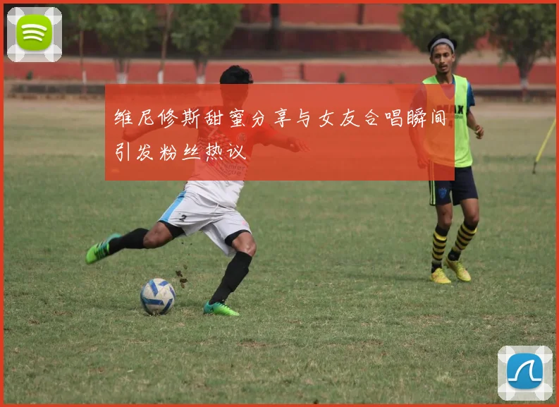 维尼修斯甜蜜分享与女友合唱瞬间引发粉丝热议