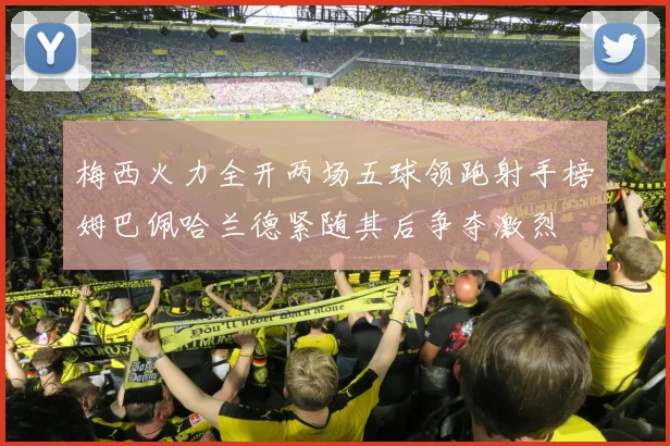 梅西火力全开两场五球领跑射手榜姆巴佩哈兰德紧随其后争夺激烈
