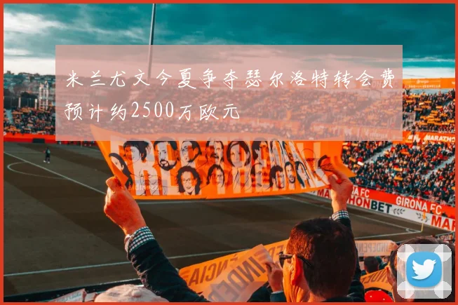 米兰尤文今夏争夺瑟尔洛特转会费预计约2500万欧元