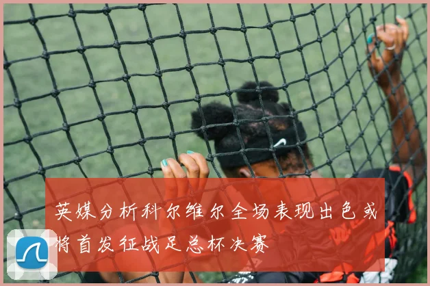 英媒分析科尔维尔全场表现出色或将首发征战足总杯决赛