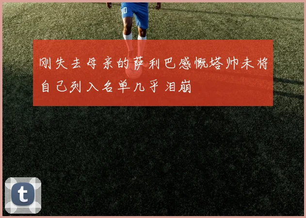 刚失去母亲的萨利巴感慨塔帅未将自己列入名单几乎泪崩
